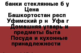 банки стеклянные б/у › Цена ­ 10 - Башкортостан респ., Уфимский р-н, Уфа г. Домашняя утварь и предметы быта » Посуда и кухонные принадлежности   